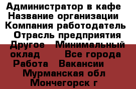 Администратор в кафе › Название организации ­ Компания-работодатель › Отрасль предприятия ­ Другое › Минимальный оклад ­ 1 - Все города Работа » Вакансии   . Мурманская обл.,Мончегорск г.